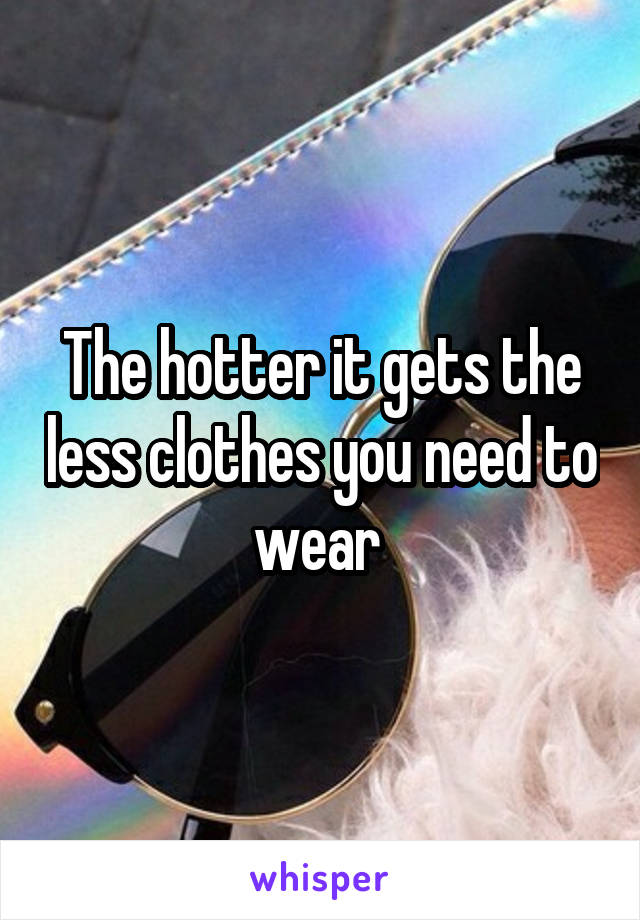 The hotter it gets the less clothes you need to wear 