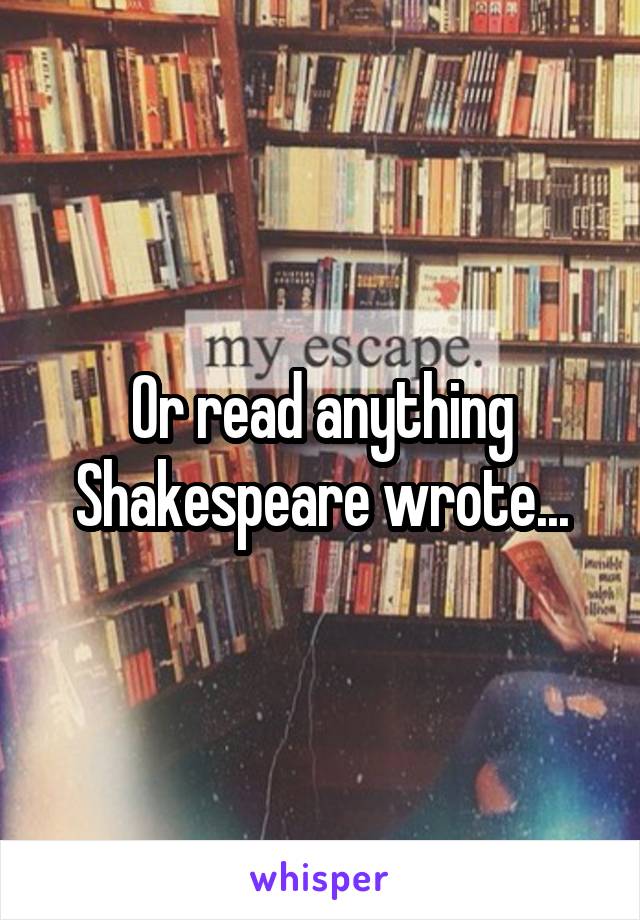 Or read anything Shakespeare wrote...