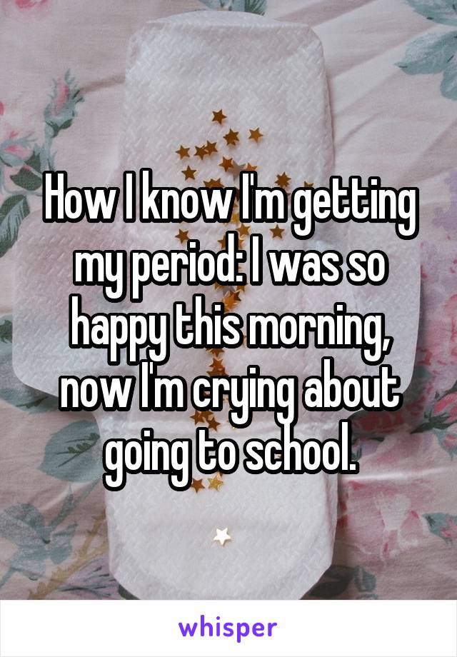 How I know I'm getting my period: I was so happy this morning, now I'm crying about going to school.