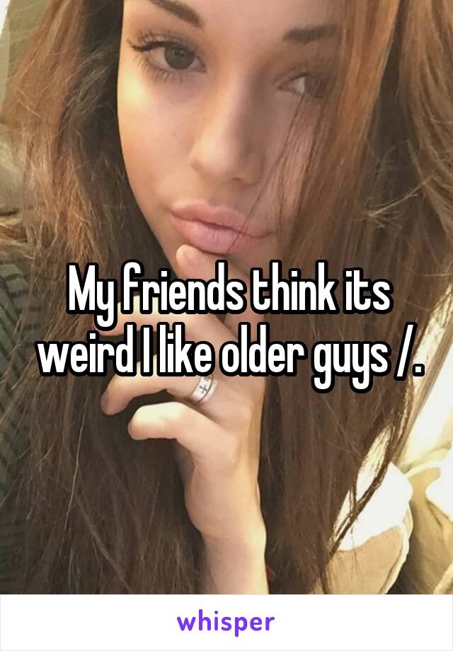 My friends think its weird I like older guys /.\