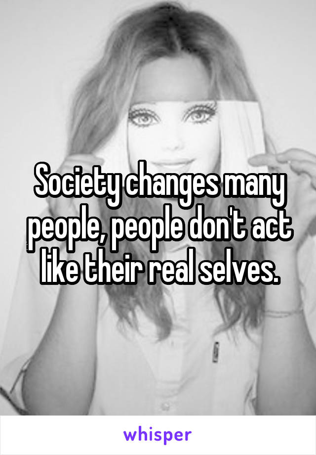 Society changes many people, people don't act like their real selves.