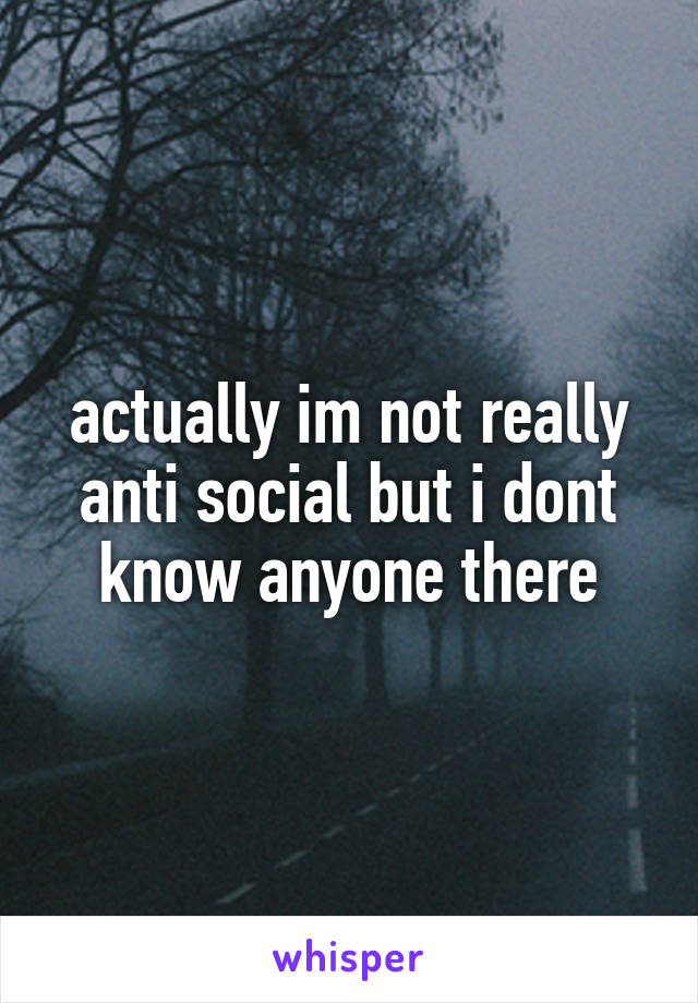 actually im not really anti social but i dont know anyone there