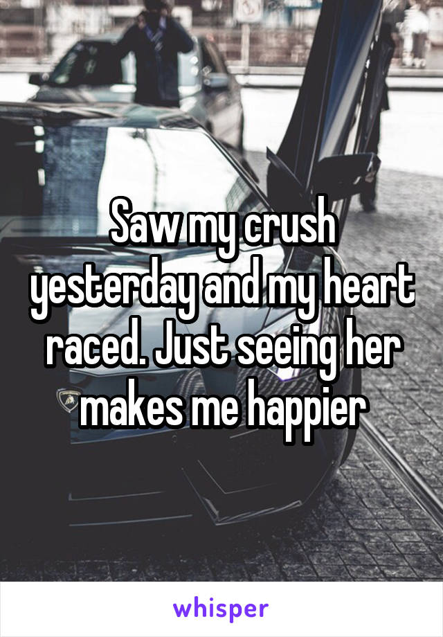 Saw my crush yesterday and my heart raced. Just seeing her makes me happier