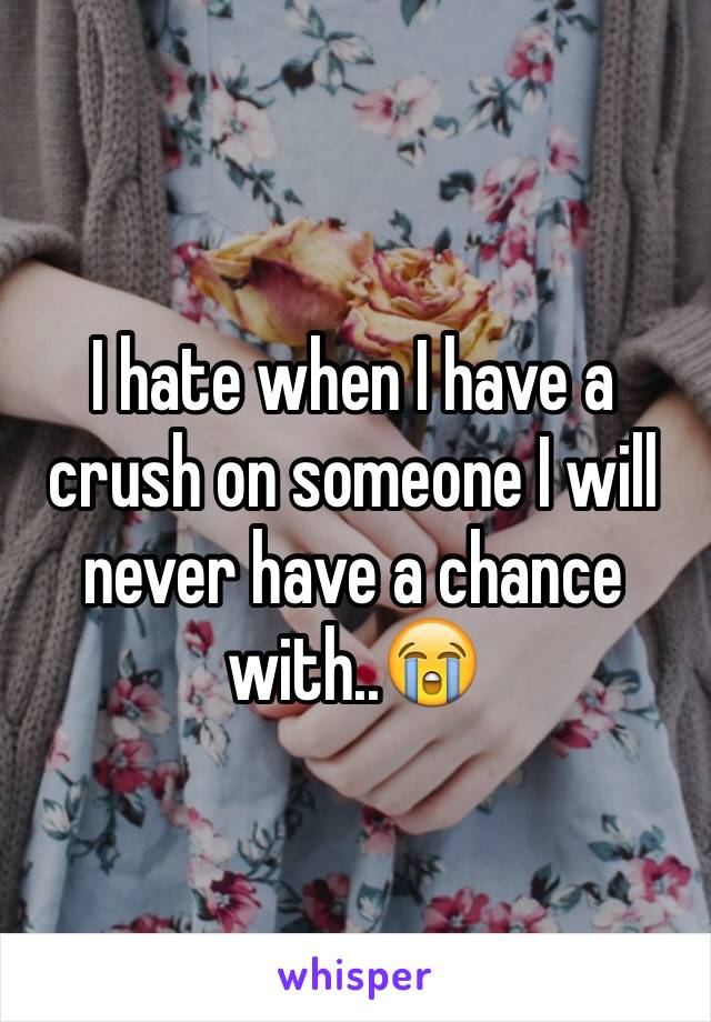 I hate when I have a crush on someone I will never have a chance with..😭