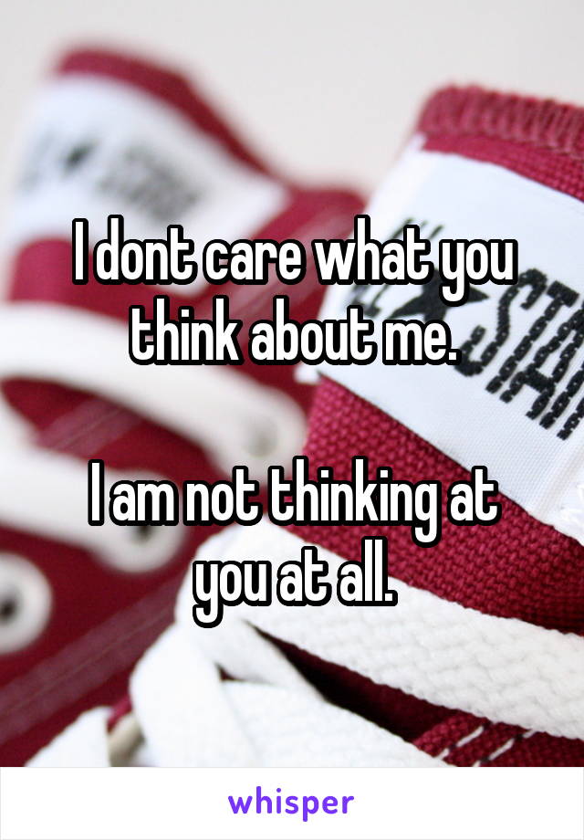 I dont care what you think about me.

I am not thinking at you at all.