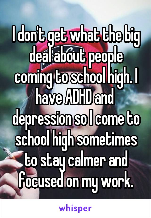I don't get what the big deal about people coming to school high. I have ADHD and  depression so I come to school high sometimes to stay calmer and focused on my work.