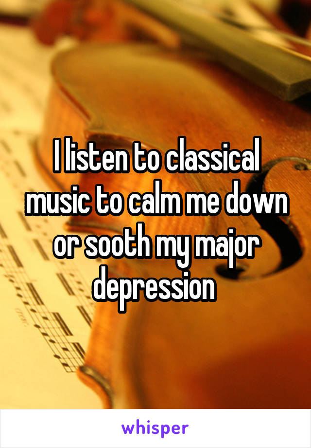 I listen to classical music to calm me down or sooth my major depression 