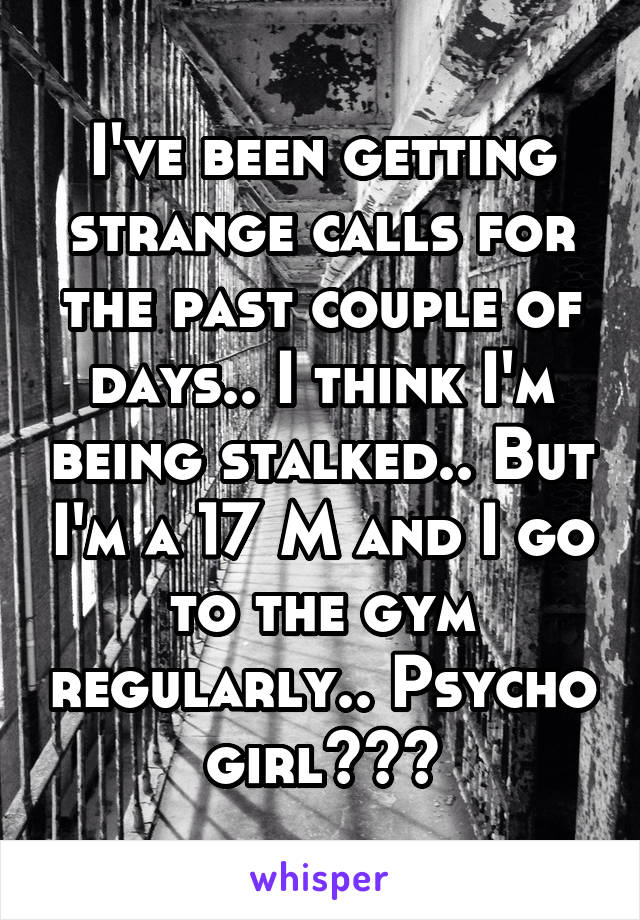 I've been getting strange calls for the past couple of days.. I think I'm being stalked.. But I'm a 17 M and I go to the gym regularly.. Psycho girl???