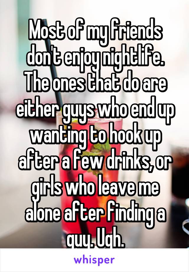 Most of my friends don't enjoy nightlife. The ones that do are either guys who end up wanting to hook up after a few drinks, or girls who leave me alone after finding a guy. Ugh.