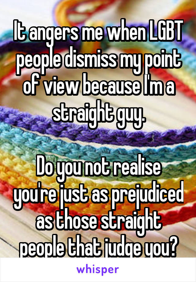 It angers me when LGBT people dismiss my point of view because I'm a straight guy.

Do you not realise you're just as prejudiced as those straight people that judge you?