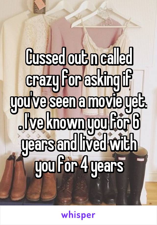 Cussed out n called crazy for asking if you've seen a movie yet. . I've known you for 6 years and lived with you for 4 years