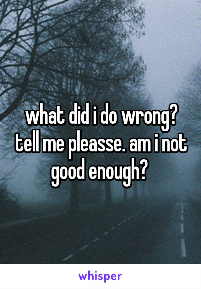 what did i do wrong? tell me pleasse. am i not good enough? 