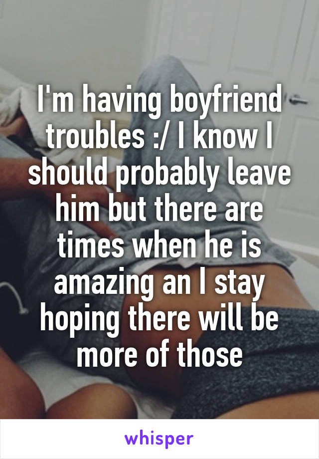 I'm having boyfriend troubles :/ I know I should probably leave him but there are times when he is amazing an I stay hoping there will be more of those