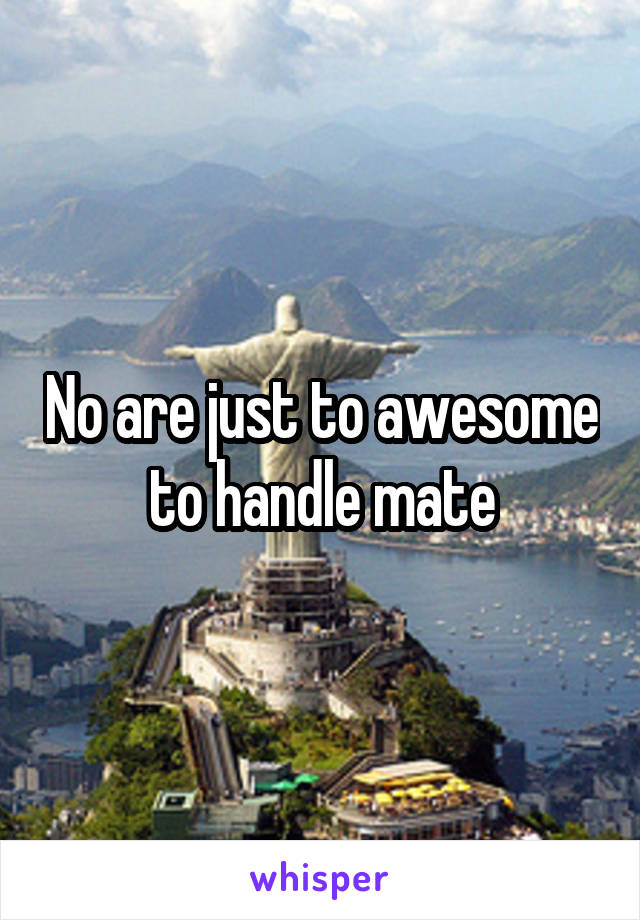 No are just to awesome to handle mate