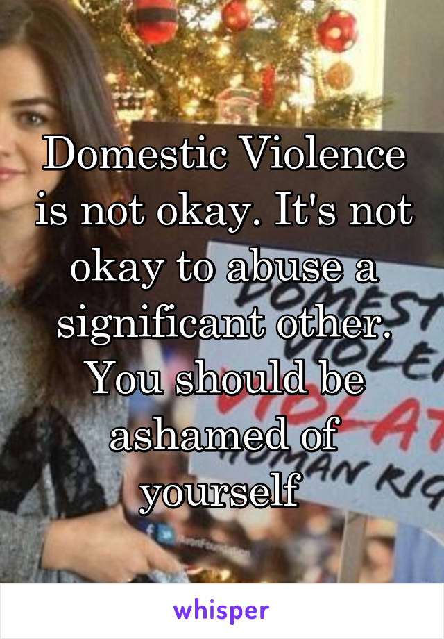 Domestic Violence is not okay. It's not okay to abuse a significant other. You should be ashamed of yourself 