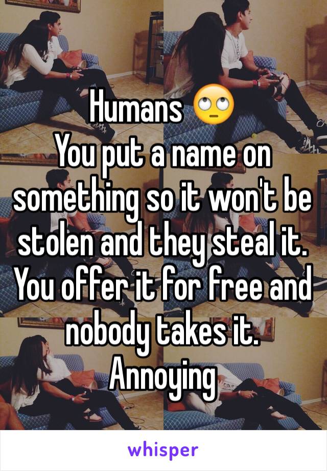 Humans ðŸ™„
You put a name on something so it won't be stolen and they steal it. You offer it for free and nobody takes it. Annoying 