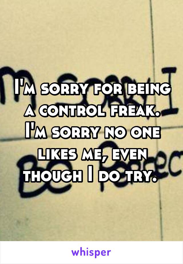 I'm sorry for being a control freak. I'm sorry no one likes me, even though I do try. 