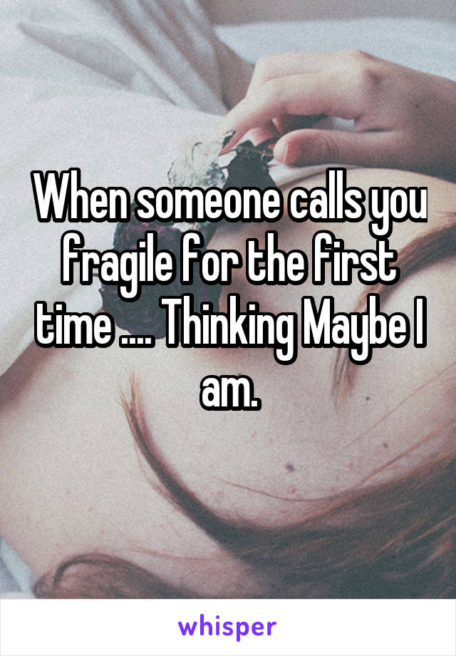 When someone calls you fragile for the first time .... Thinking Maybe I am.
