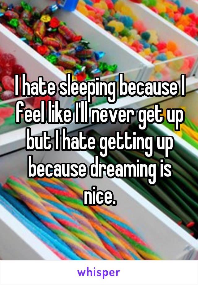 I hate sleeping because I feel like I'll never get up but I hate getting up because dreaming is nice.