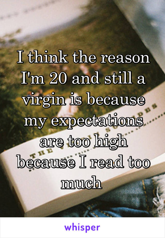 I think the reason I'm 20 and still a virgin is because my expectations are too high because I read too much 