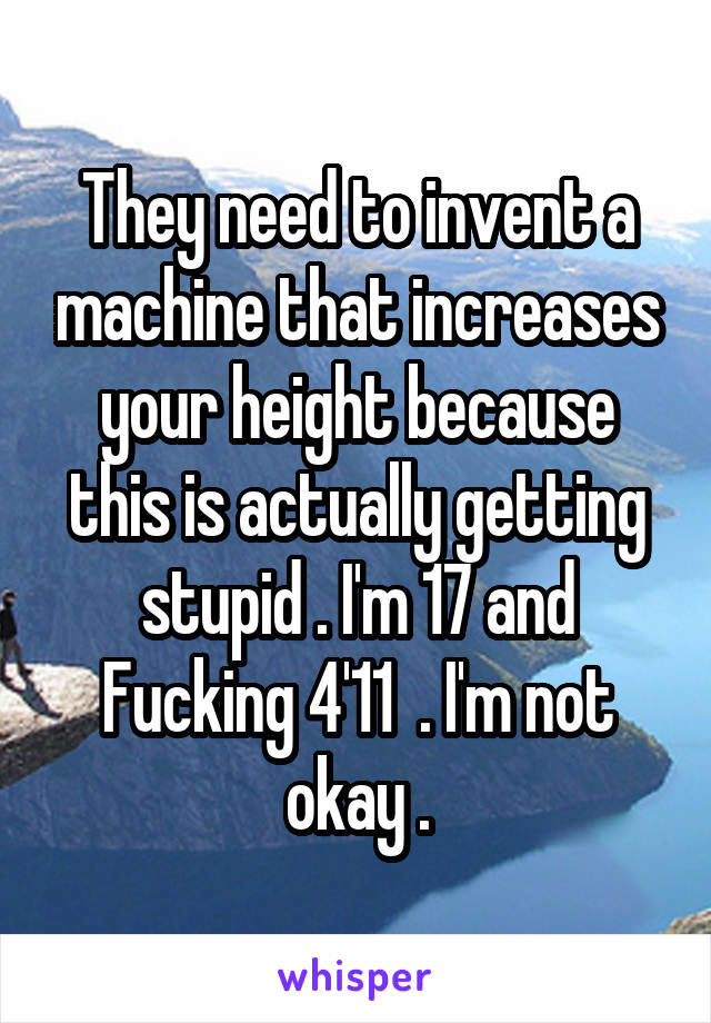 They need to invent a machine that increases your height because this is actually getting stupid . I'm 17 and Fucking 4'11  . I'm not okay .