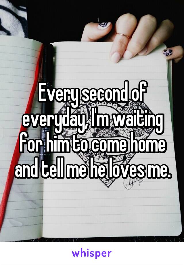 Every second of everyday, I'm waiting for him to come home and tell me he loves me.