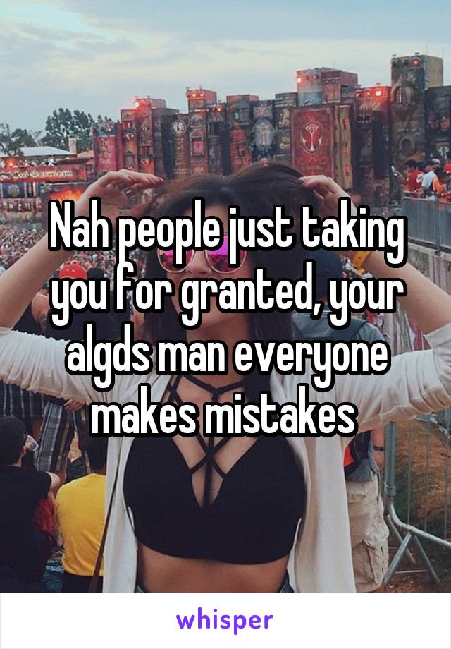 Nah people just taking you for granted, your algds man everyone makes mistakes 