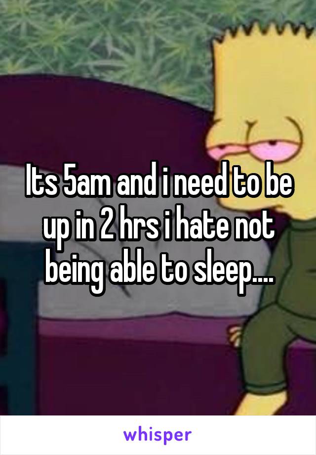 Its 5am and i need to be up in 2 hrs i hate not being able to sleep....