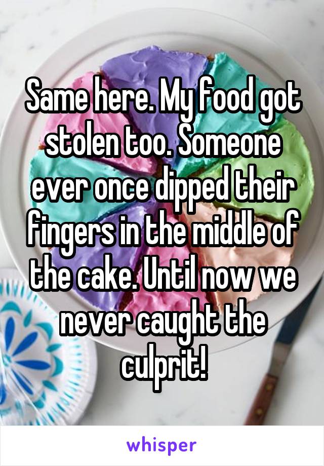 Same here. My food got stolen too. Someone ever once dipped their fingers in the middle of the cake. Until now we never caught the culprit!