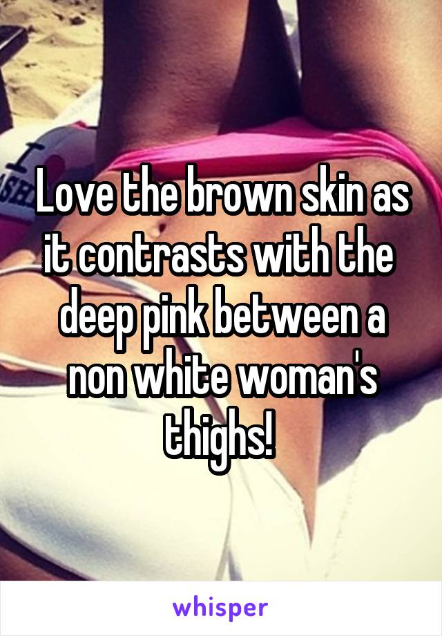 Love the brown skin as it contrasts with the  deep pink between a non white woman's thighs! 