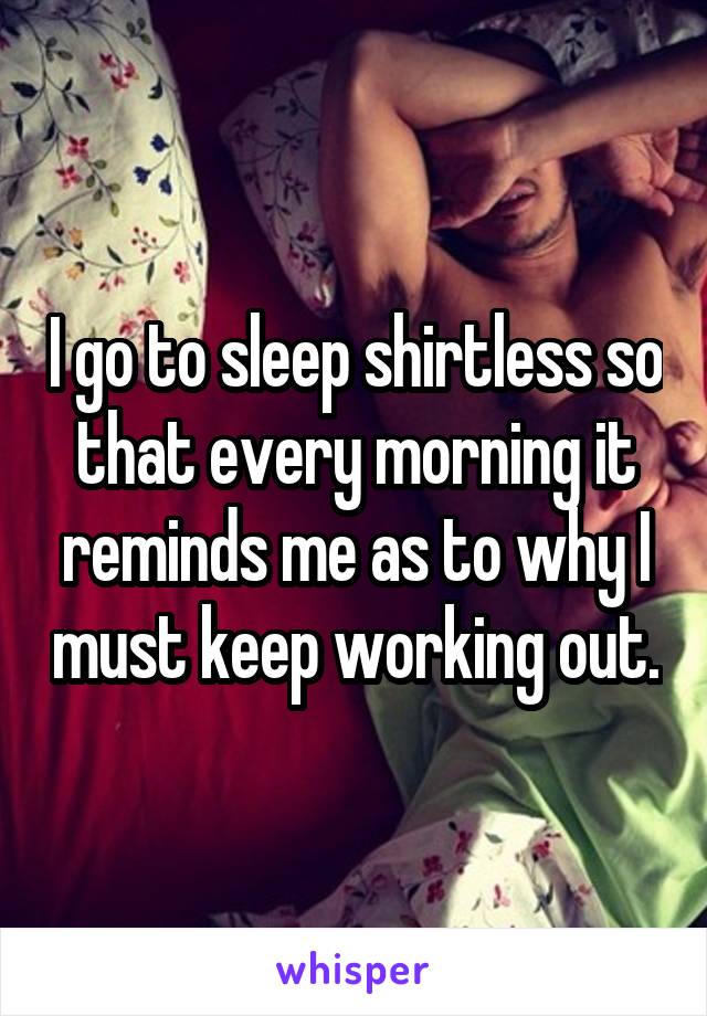 I go to sleep shirtless so that every morning it reminds me as to why I must keep working out.