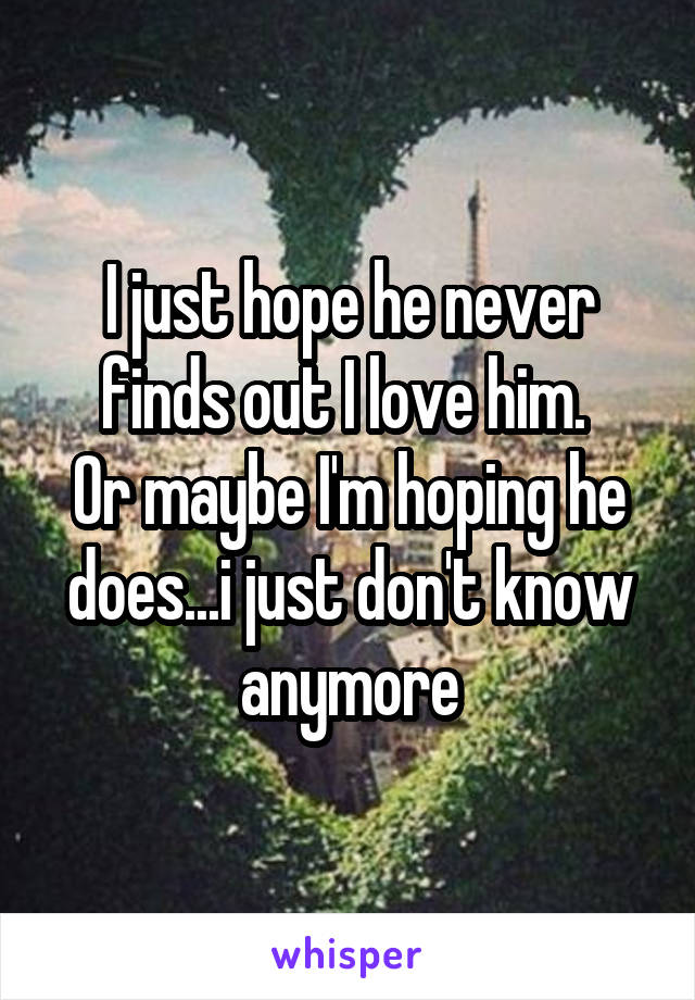 I just hope he never finds out I love him. 
Or maybe I'm hoping he does...i just don't know anymore