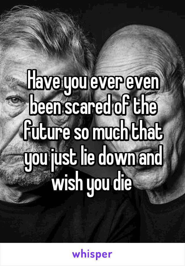 Have you ever even been scared of the future so much that you just lie down and wish you die 