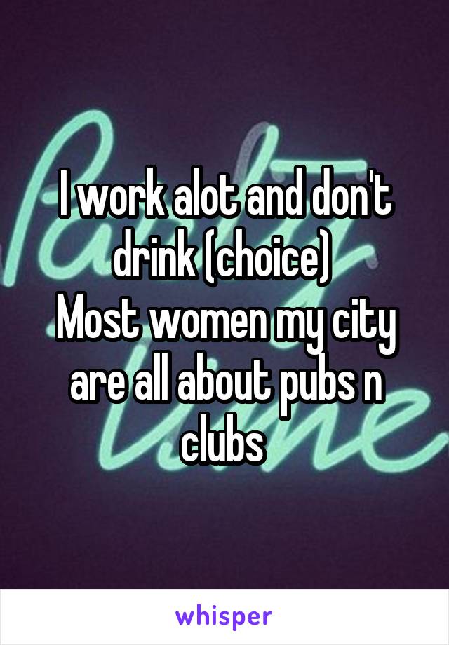 I work alot and don't drink (choice) 
Most women my city are all about pubs n clubs 