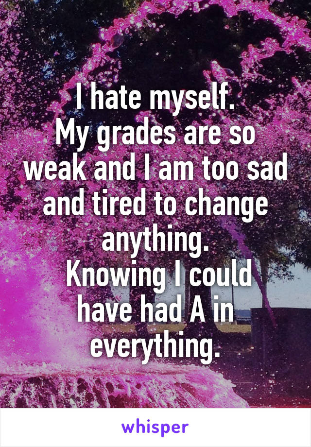 I hate myself.
My grades are so weak and I am too sad and tired to change anything.
 Knowing I could have had A in everything.