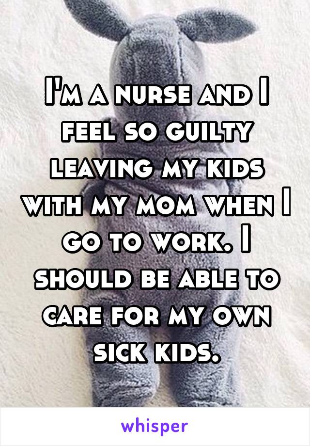 I'm a nurse and I feel so guilty leaving my kids with my mom when I go to work. I should be able to care for my own sick kids.