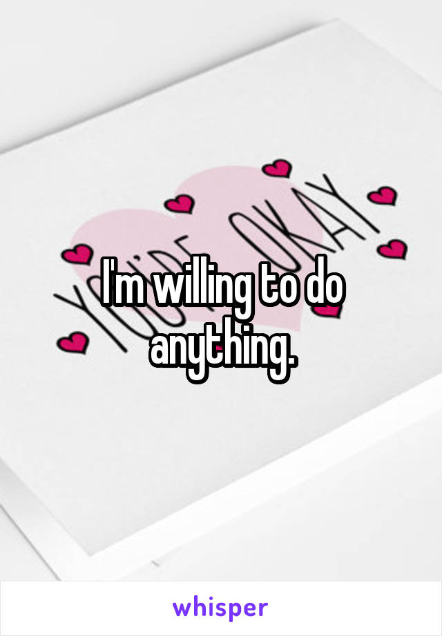 I'm willing to do anything.