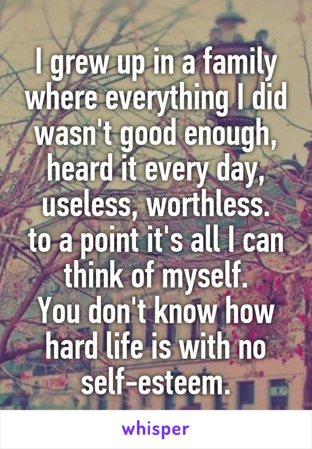 I grew up in a family where everything I did wasn't good enough, heard it every day, useless, worthless.
to a point it's all I can think of myself.
You don't know how hard life is with no self-esteem.