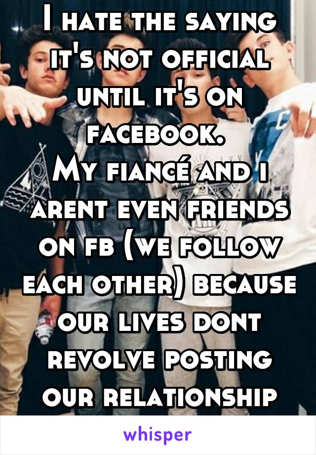I hate the saying it's not official until it's on facebook. 
My fiancé and i arent even friends on fb (we follow each other) because our lives dont revolve posting our relationship on social media