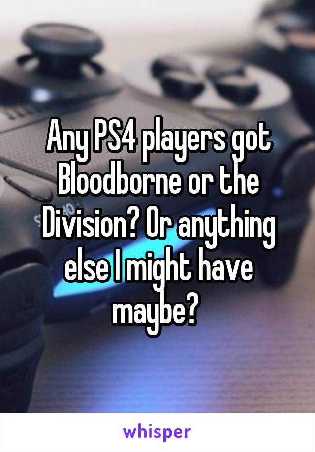 Any PS4 players got Bloodborne or the Division? Or anything else I might have maybe? 