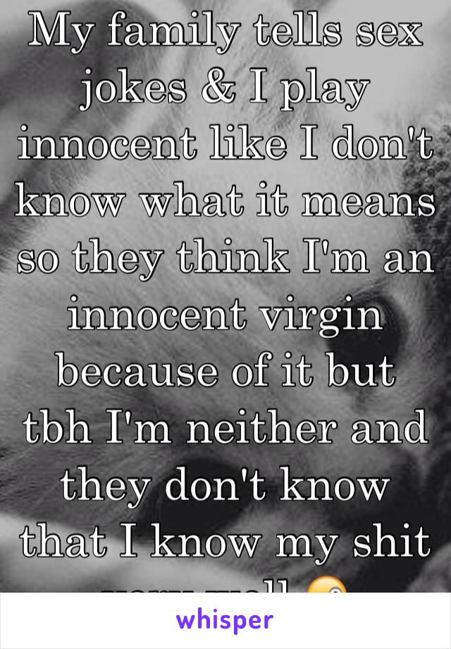 My family tells sex jokes & I play innocent like I don't know what it means so they think I'm an innocent virgin because of it but tbh I'm neither and they don't know that I know my shit very well 😜