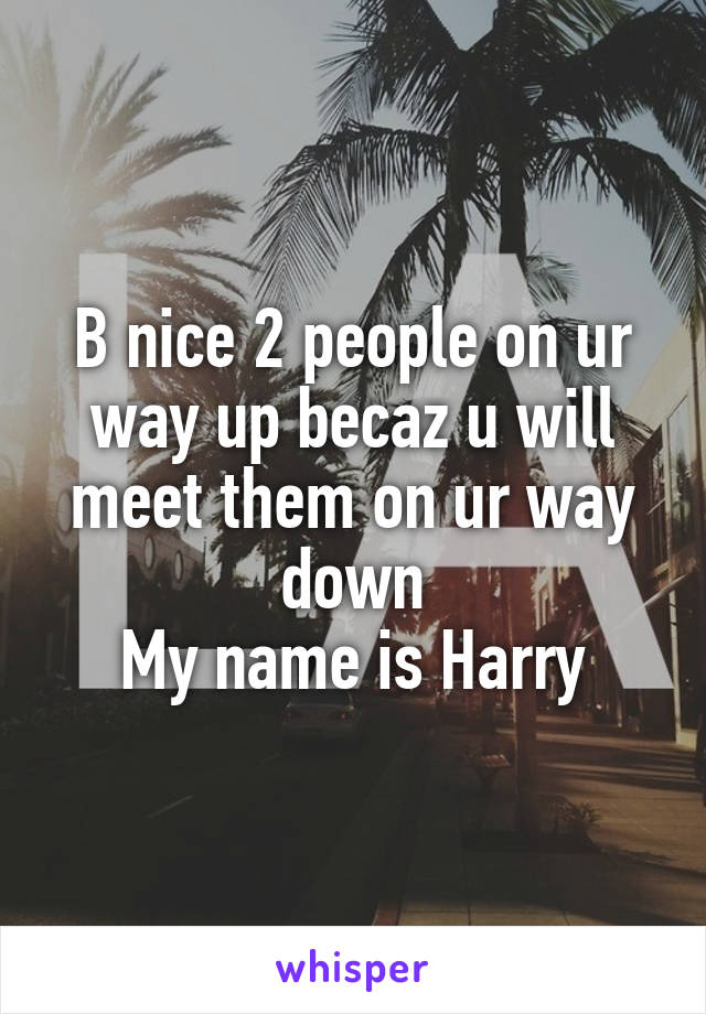 B nice 2 people on ur way up becaz u will meet them on ur way down
My name is Harry