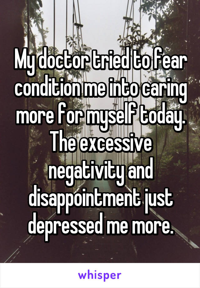 My doctor tried to fear condition me into caring more for myself today. The excessive negativity and disappointment just depressed me more.