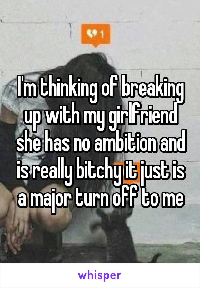 I'm thinking of breaking up with my girlfriend she has no ambition and is really bitchy it just is a major turn off to me