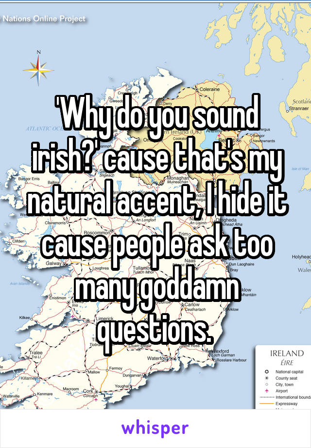 'Why do you sound irish?' cause that's my natural accent, I hide it cause people ask too many goddamn questions. 