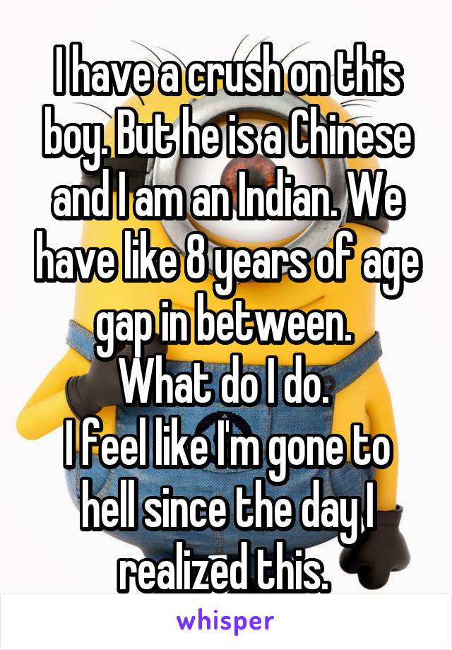 I have a crush on this boy. But he is a Chinese and I am an Indian. We have like 8 years of age gap in between. 
What do I do. 
I feel like I'm gone to hell since the day I realized this. 