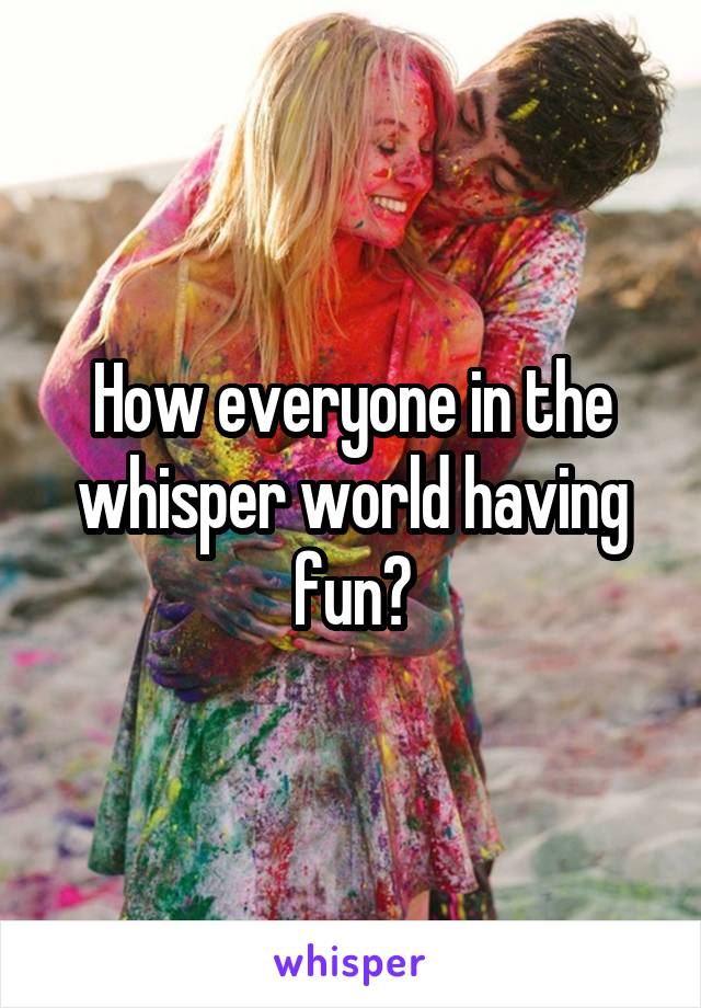 How everyone in the whisper world having fun?