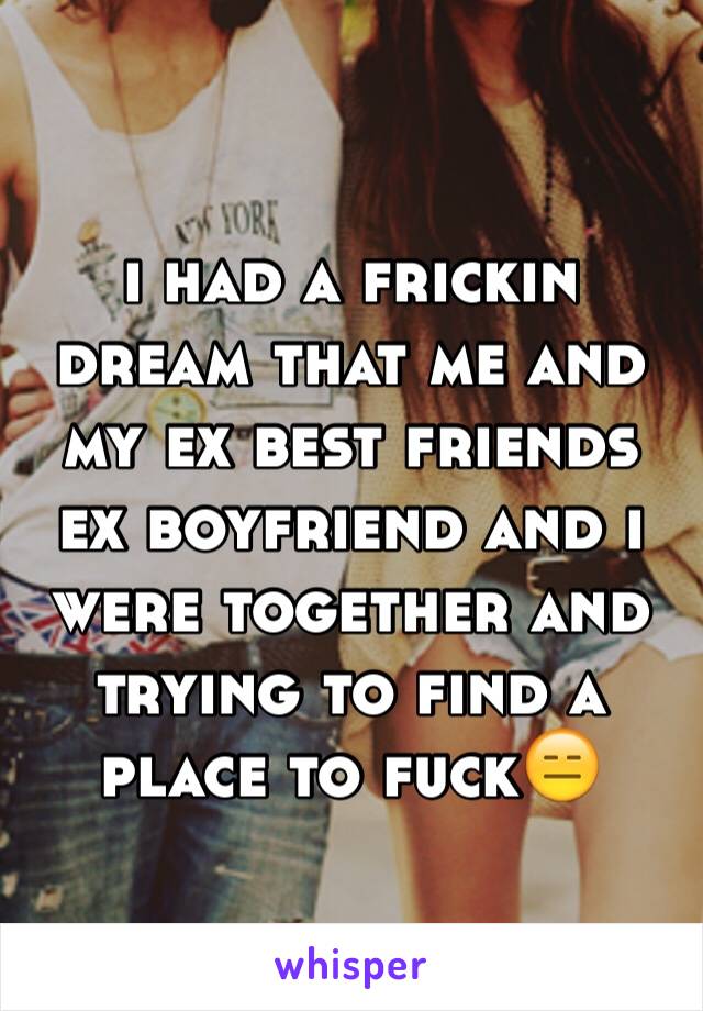 i had a frickin dream that me and my ex best friends ex boyfriend and i were together and trying to find a place to fuck😑