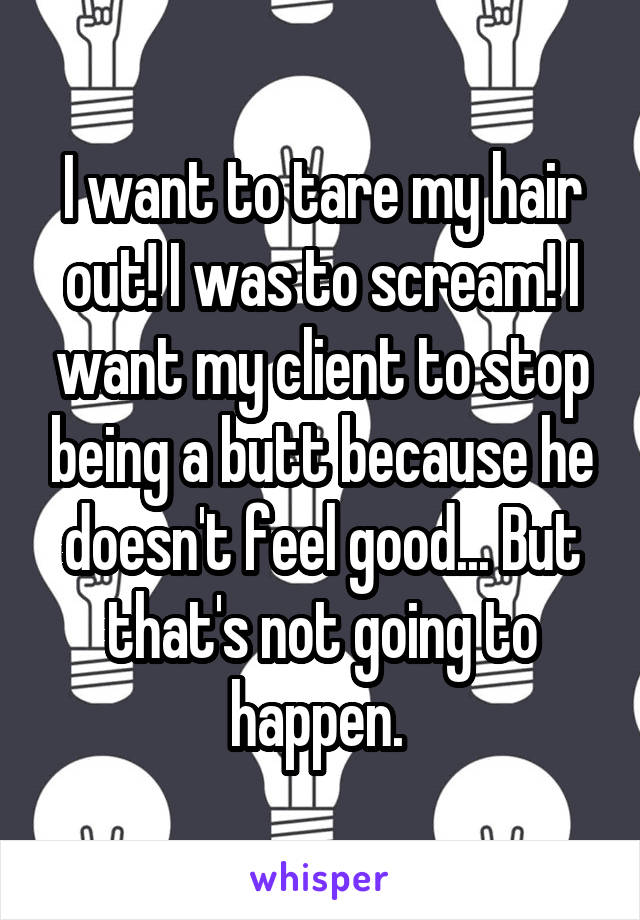I want to tare my hair out! I was to scream! I want my client to stop being a butt because he doesn't feel good... But that's not going to happen. 