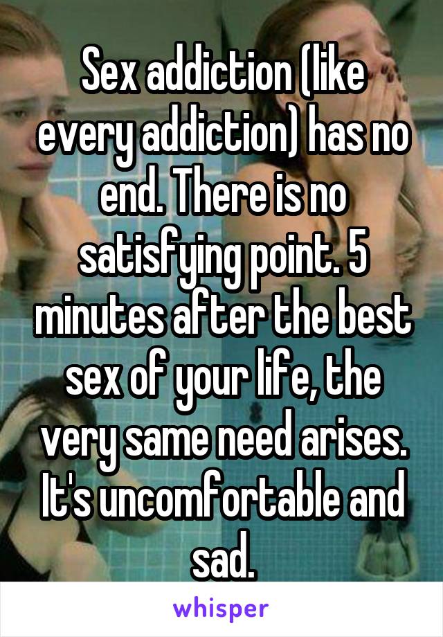 Sex addiction (like every addiction) has no end. There is no satisfying point. 5 minutes after the best sex of your life, the very same need arises. It's uncomfortable and sad.